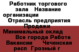 Работник торгового зала › Название организации ­ Fusion Service › Отрасль предприятия ­ Продажи › Минимальный оклад ­ 27 600 - Все города Работа » Вакансии   . Чеченская респ.,Грозный г.